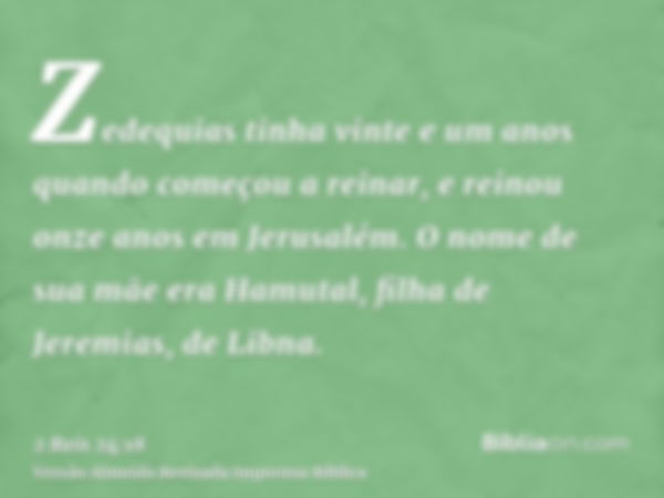 Zedequias tinha vinte e um anos quando começou a reinar, e reinou onze anos em Jerusalém. O nome de sua mãe era Hamutal, filha de Jeremias, de Libna.