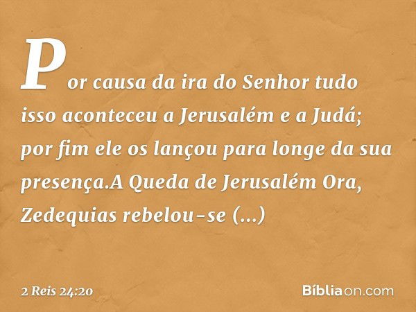 Por causa da ira do Senhor tudo isso aconteceu a Jerusalém e a Judá; por fim ele os lançou para longe da sua presença.A Queda de Jerusalém
Ora, Zedequias rebelo