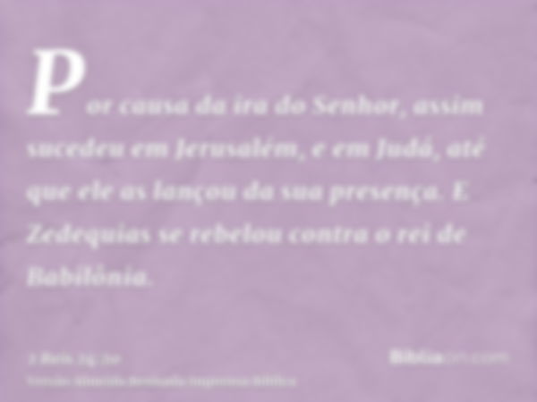 Por causa da ira do Senhor, assim sucedeu em Jerusalém, e em Judá, até que ele as lançou da sua presença. E Zedequias se rebelou contra o rei de Babilônia.