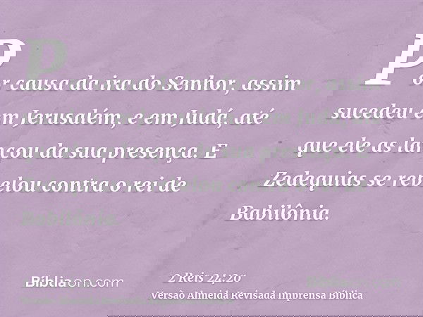 Por causa da ira do Senhor, assim sucedeu em Jerusalém, e em Judá, até que ele as lançou da sua presença. E Zedequias se rebelou contra o rei de Babilônia.
