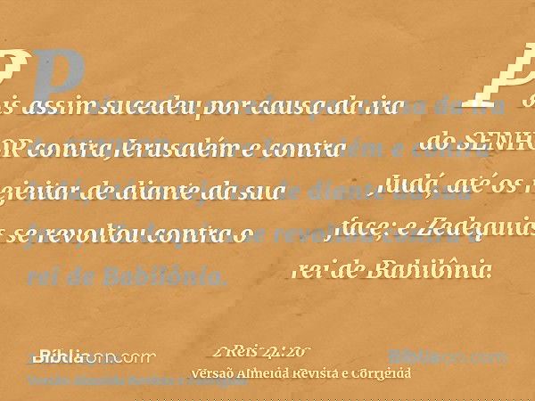 Pois assim sucedeu por causa da ira do SENHOR contra Jerusalém e contra Judá, até os rejeitar de diante da sua face; e Zedequias se revoltou contra o rei de Bab