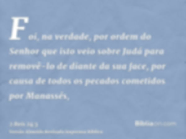 Foi, na verdade, por ordem do Senhor que isto veio sobre Judá para removê-lo de diante da sua face, por causa de todos os pecados cometidos por Manassés,