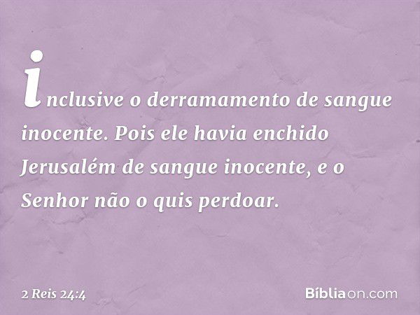 inclusive o derramamento de sangue inocente. Pois ele havia enchido Jerusalém de sangue inocente, e o Senhor não o quis perdoar. -- 2 Reis 24:4