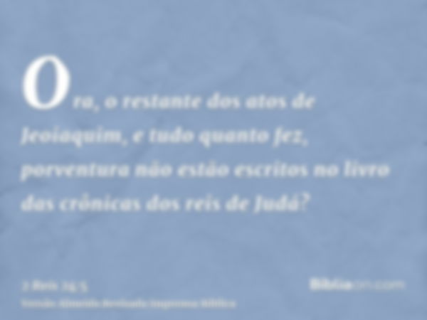 Ora, o restante dos atos de Jeoiaquim, e tudo quanto fez, porventura não estão escritos no livro das crônicas dos reis de Judá?