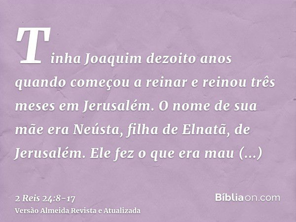 Tinha Joaquim dezoito anos quando começou a reinar e reinou três meses em Jerusalém. O nome de sua mãe era Neústa, filha de Elnatã, de Jerusalém.Ele fez o que e