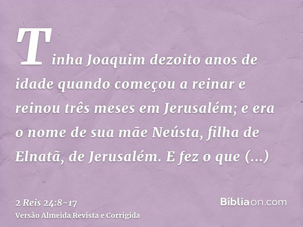 Tinha Joaquim dezoito anos de idade quando começou a reinar e reinou três meses em Jerusalém; e era o nome de sua mãe Neústa, filha de Elnatã, de Jerusalém.E fe