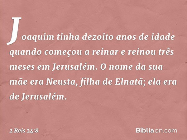 Joaquim tinha dezoito anos de idade quando começou a reinar e reinou três meses em Jerusalém. O nome da sua mãe era Neusta, filha de Elnatã; ela era de Jerusalé