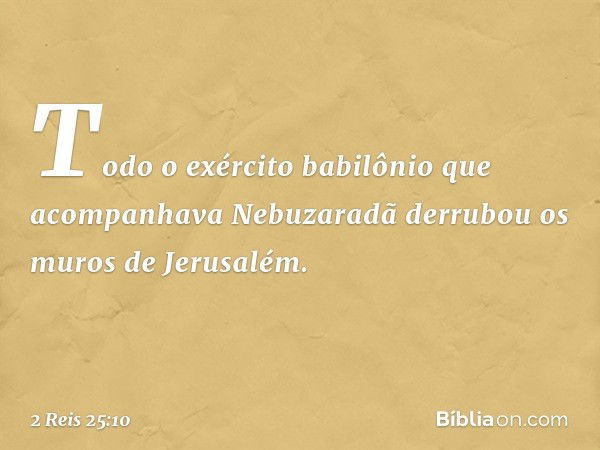 Todo o exército babilônio que acom­panhava Nebuzaradã derrubou os muros de Jerusalém. -- 2 Reis 25:10