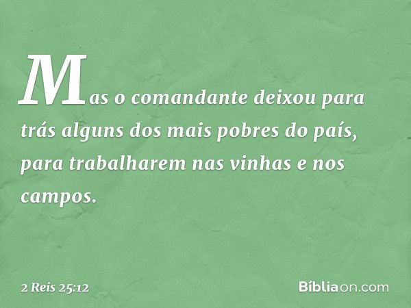 Mas o comandante deixou para trás alguns dos mais pobres do país, para trabalharem nas vinhas e nos campos. -- 2 Reis 25:12