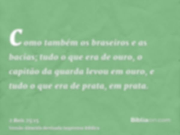 como também os braseiros e as bacias; tudo o que era de ouro, o capitão da guarda levou em ouro, e tudo o que era de prata, em prata.