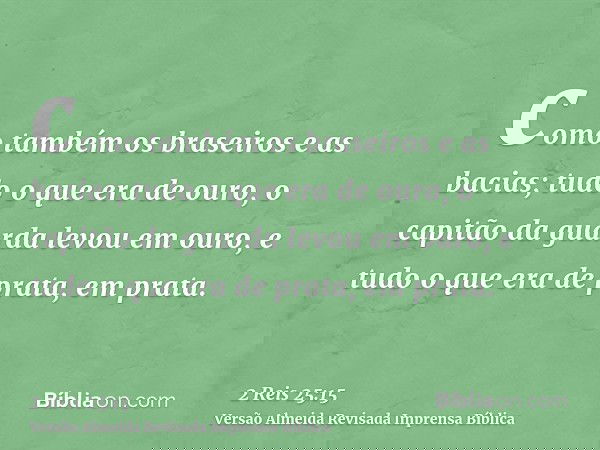 como também os braseiros e as bacias; tudo o que era de ouro, o capitão da guarda levou em ouro, e tudo o que era de prata, em prata.