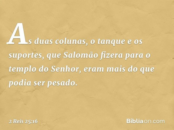 As duas colunas, o tanque e os suportes, que Salomão fizera para o templo do Senhor, eram mais do que podia ser pesado. -- 2 Reis 25:16