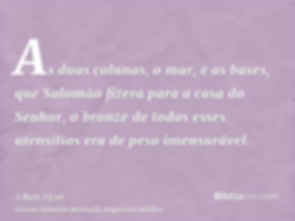 As duas colunas, o mar, e as bases, que Salomão fizera para a casa do Senhor, o bronze de todos esses utensilios era de peso imensurável.