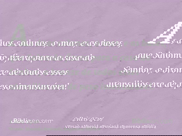 As duas colunas, o mar, e as bases, que Salomão fizera para a casa do Senhor, o bronze de todos esses utensilios era de peso imensurável.