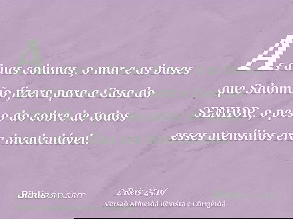 As duas colunas, o mar e as bases que Salomão fizera para a Casa do SENHOR, o peso do cobre de todos esses utensílios era incalculável.