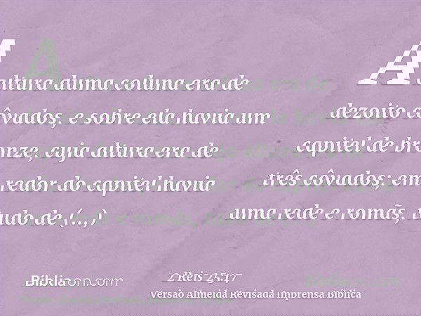 A altura duma coluna era de dezoito côvados, e sobre ela havia um capitel de bronze, cuja altura era de três côvados; em redor do capitel havia uma rede e romãs