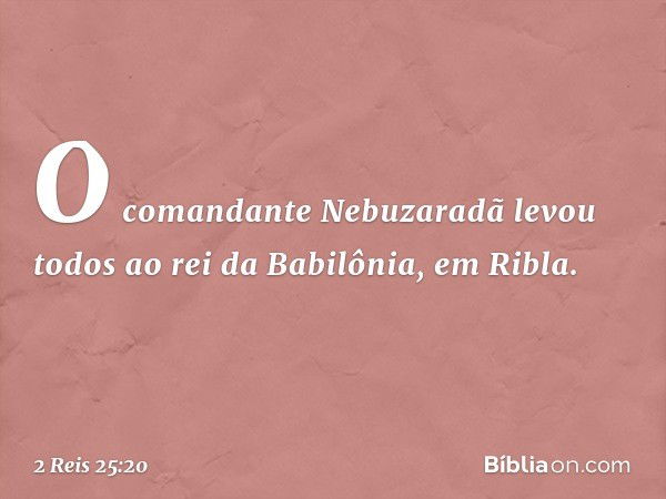 O comandante Nebuzaradã levou todos ao rei da Babilônia, em Ribla. -- 2 Reis 25:20