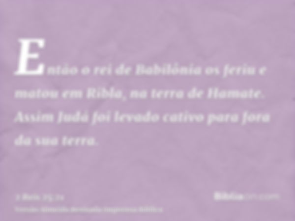 Então o rei de Babilônia os feriu e matou em Ribla, na terra de Hamate. Assim Judá foi levado cativo para fora da sua terra.