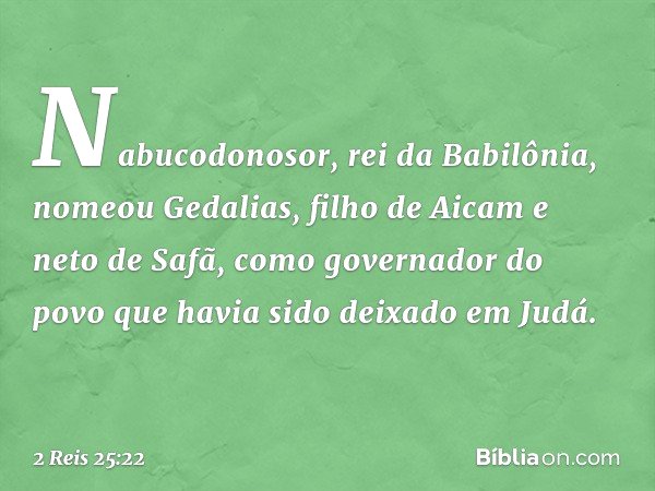 Nabucodonosor, rei da Babilônia, nomeou Gedalias, filho de Aicam e neto de Safã, como governador do povo que havia sido deixado em Judá. -- 2 Reis 25:22