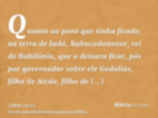 Quanto ao povo que tinha ficado, na terra de Judá, Nabucodonozor, rei de Babilônia, que o deixara ficar, pôs por governador sobre ele Gedalias, filho de Aicão, 