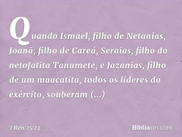 Quando Ismael, filho de Netanias, Joanã, filho de Careá, Seraías, filho do netofatita Tanumete, e Jazanias, filho de um maacatita, todos os líderes do exército,