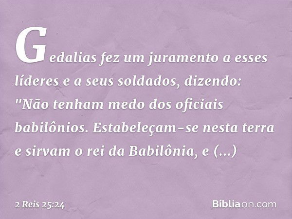 Gedalias fez um juramento a esses líderes e a seus soldados, dizendo: "Não tenham medo dos oficiais babilônios. Estabeleçam-se nesta terra e sirvam o rei da Bab