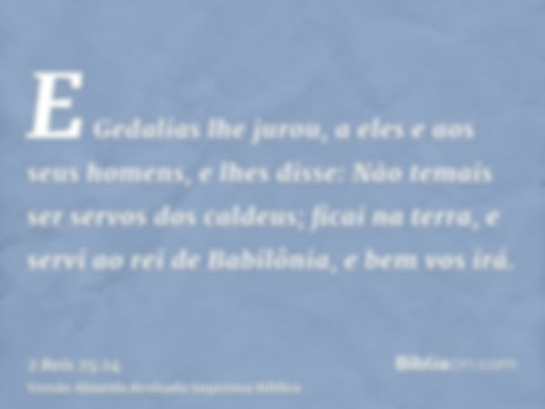 E Gedalias lhe jurou, a eles e aos seus homens, e lhes disse: Não temais ser servos dos caldeus; ficai na terra, e servi ao rei de Babilônia, e bem vos irá.