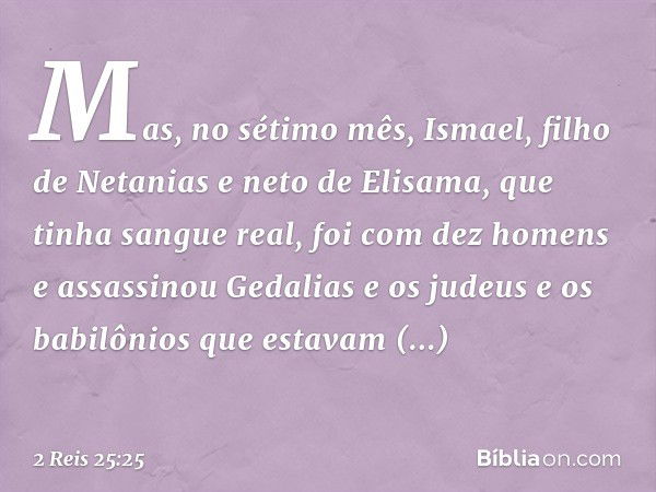 Mas, no sétimo mês, Ismael, filho de Netanias e neto de Elisama, que tinha sangue real, foi com dez homens e assassinou Gedalias e os judeus e os babilônios que