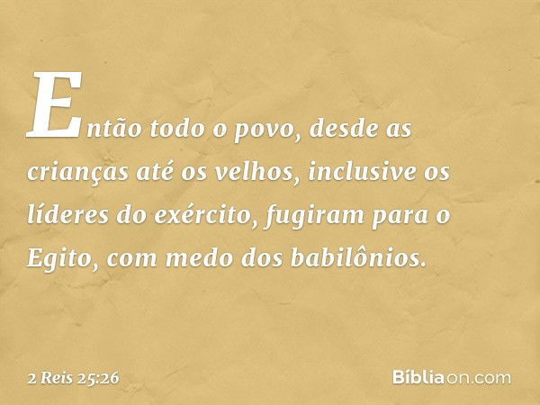 Então todo o povo, desde as crianças até os velhos, inclusive os líderes do exército, fugiram para o Egito, com medo dos babilônios. -- 2 Reis 25:26