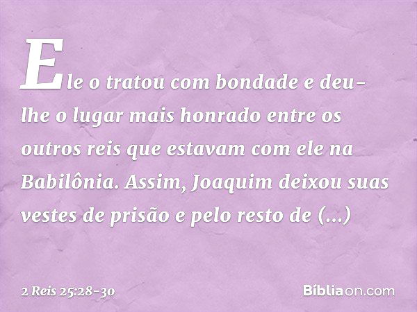 Ele o tratou com bondade e deu-lhe o lugar mais honrado entre os outros reis que estavam com ele na Babilônia. Assim, Joaquim deixou suas vestes de prisão e pel