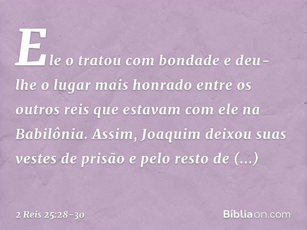 Ele o tratou com bondade e deu-lhe o lugar mais honrado entre os outros reis que estavam com ele na Babilônia. Assim, Joaquim deixou suas vestes de prisão e pel