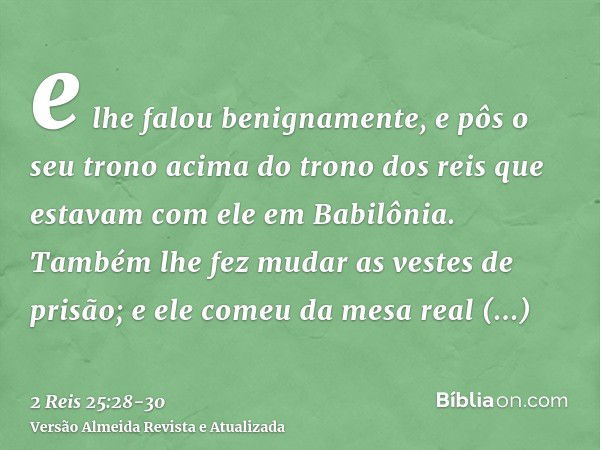 e lhe falou benignamente, e pôs o seu trono acima do trono dos reis que estavam com ele em Babilônia.Também lhe fez mudar as vestes de prisão; e ele comeu da me