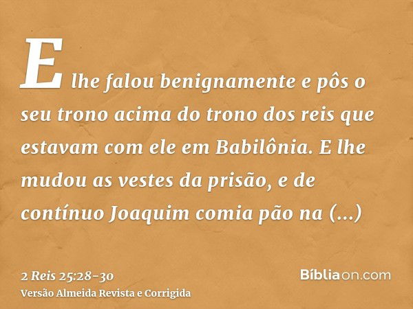 E lhe falou benignamente e pôs o seu trono acima do trono dos reis que estavam com ele em Babilônia.E lhe mudou as vestes da prisão, e de contínuo Joaquim comia