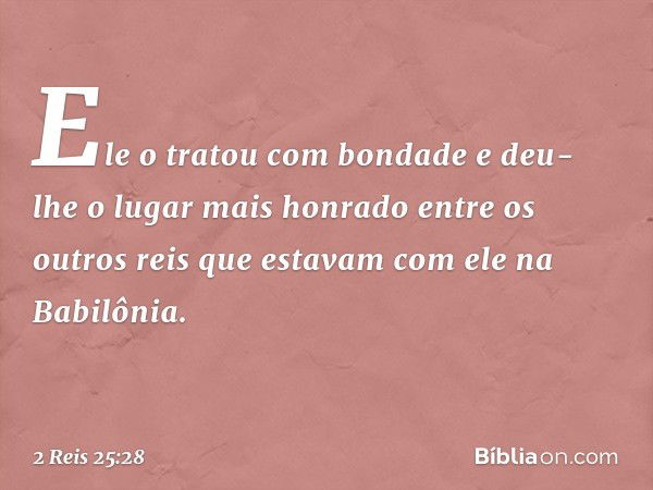 Ele o tratou com bondade e deu-lhe o lugar mais honrado entre os outros reis que estavam com ele na Babilônia. -- 2 Reis 25:28