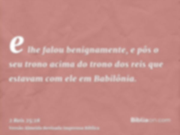 e lhe falou benignamente, e pôs o seu trono acima do trono dos reis que estavam com ele em Babilônia.