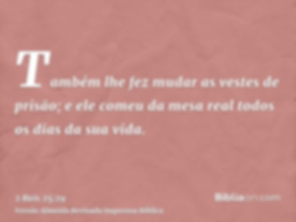 Também lhe fez mudar as vestes de prisão; e ele comeu da mesa real todos os dias da sua vida.