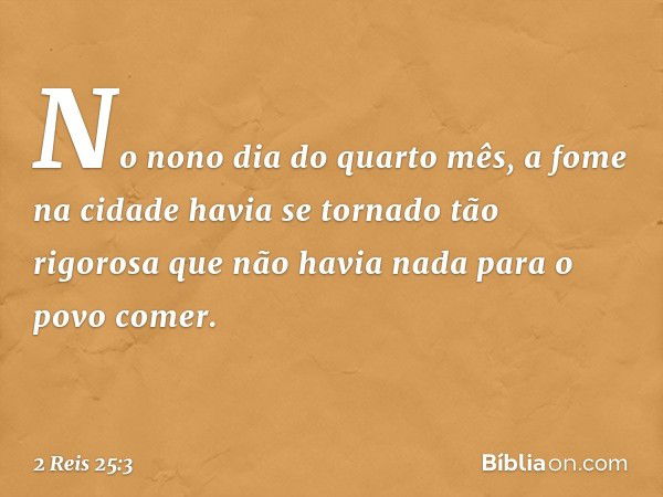 No nono dia do quarto mês, a fome na cidade havia se tornado tão rigorosa que não havia nada para o povo comer. -- 2 Reis 25:3