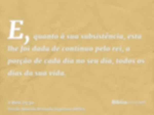 E, quanto à sua subsistência, esta lhe foi dada de contínuo pelo rei, a porção de cada dia no seu dia, todos os dias da sua vida.