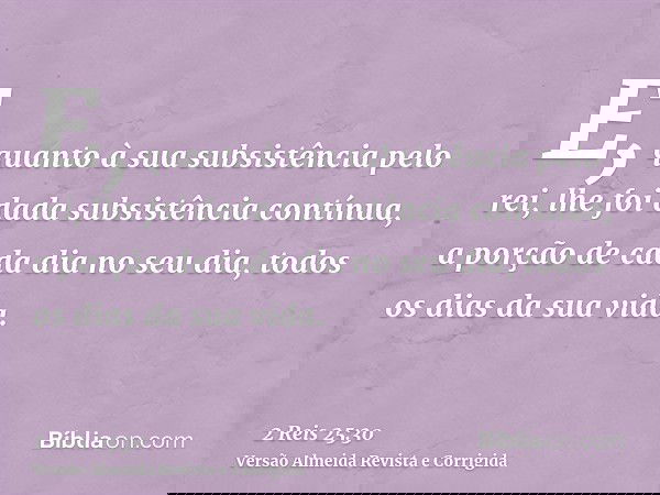 E, quanto à sua subsistência pelo rei, lhe foi dada subsistência contínua, a porção de cada dia no seu dia, todos os dias da sua vida.
