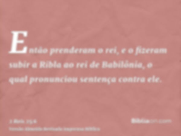 Então prenderam o rei, e o fizeram subir a Ribla ao rei de Babilônia, o qual pronunciou sentença contra ele.