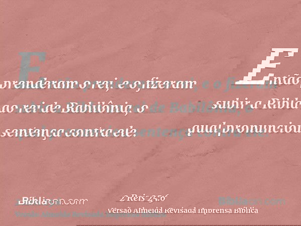 Então prenderam o rei, e o fizeram subir a Ribla ao rei de Babilônia, o qual pronunciou sentença contra ele.