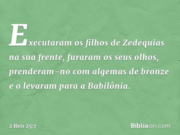 Executaram os filhos de Zedequias na sua frente, furaram os seus olhos, prenderam-no com algemas de bronze e o levaram para a Babilônia. -- 2 Reis 25:7