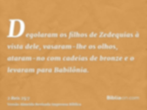 Degolaram os filhos de Zedequias à vista dele, vasaram-lhe os olhos, ataram-no com cadeias de bronze e o levaram para Babilônia.