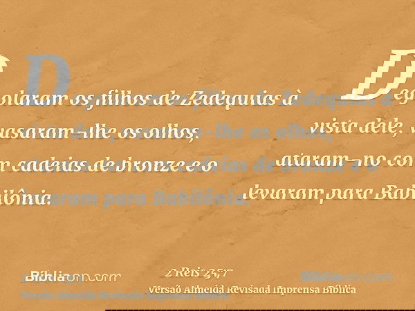 Degolaram os filhos de Zedequias à vista dele, vasaram-lhe os olhos, ataram-no com cadeias de bronze e o levaram para Babilônia.