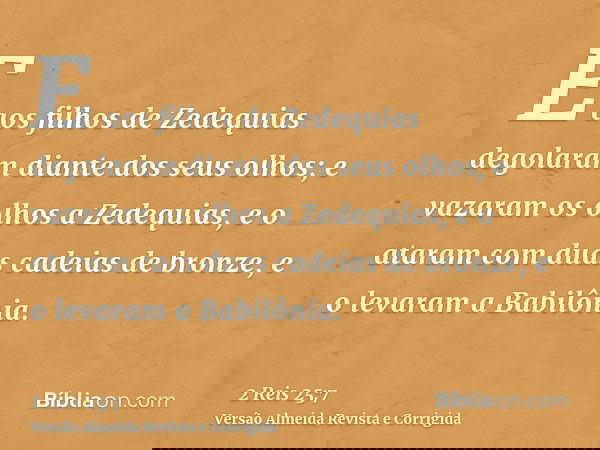 E aos filhos de Zedequias degolaram diante dos seus olhos; e vazaram os olhos a Zedequias, e o ataram com duas cadeias de bronze, e o levaram a Babilônia.