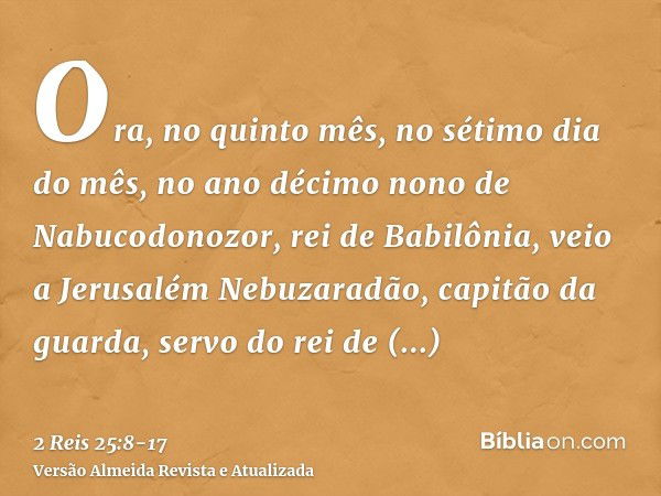 Ora, no quinto mês, no sétimo dia do mês, no ano décimo nono de Nabucodonozor, rei de Babilônia, veio a Jerusalém Nebuzaradão, capitão da guarda, servo do rei d