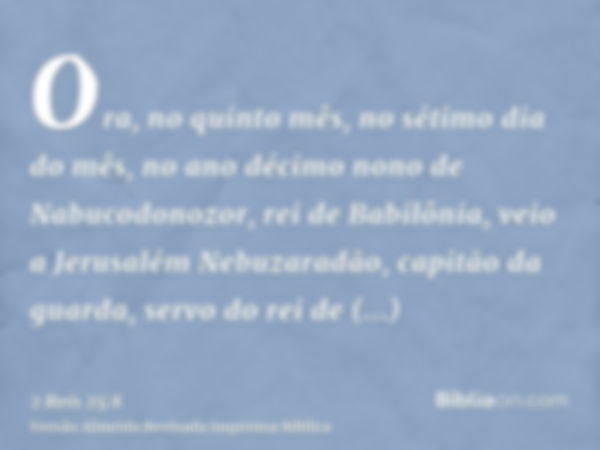 Ora, no quinto mês, no sétimo dia do mês, no ano décimo nono de Nabucodonozor, rei de Babilônia, veio a Jerusalém Nebuzaradão, capitão da guarda, servo do rei d