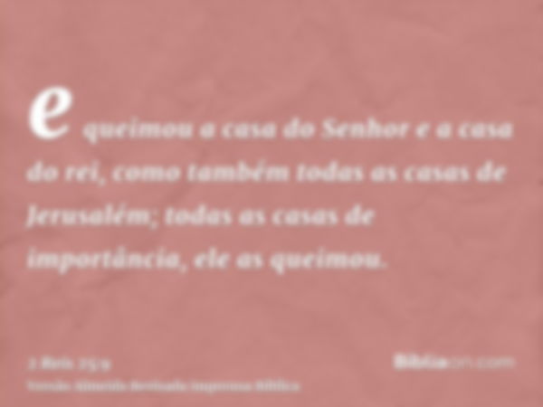 e queimou a casa do Senhor e a casa do rei, como também todas as casas de Jerusalém; todas as casas de importância, ele as queimou.