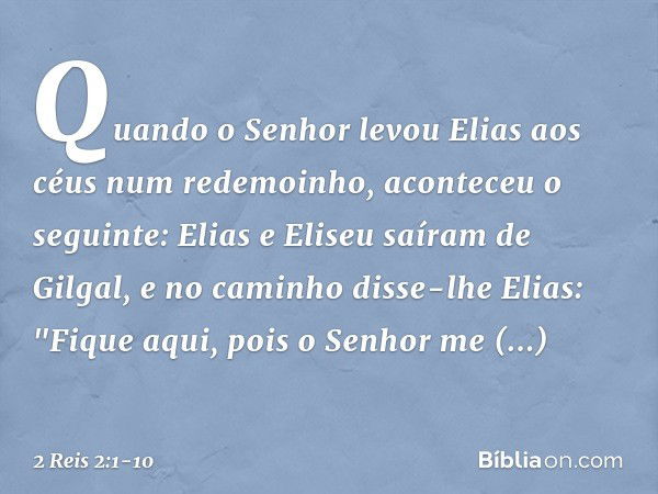 Quando o Senhor levou Elias aos céus num redemoinho, aconteceu o seguinte: Elias e Eliseu saíram de Gilgal, e no caminho disse-lhe Elias: "Fique aqui, pois o Se