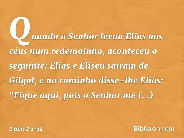 Quando o Senhor levou Elias aos céus num redemoinho, aconteceu o seguinte: Elias e Eliseu saíram de Gilgal, e no caminho disse-lhe Elias: "Fique aqui, pois o Se